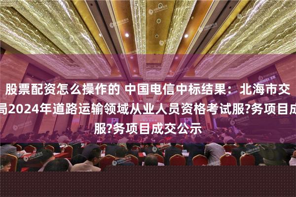 股票配资怎么操作的 中国电信中标结果：北海市交通运输局2024年道路运输领域从业人员资格考试服?务项目成交公示