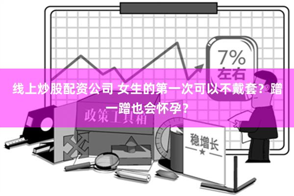 线上炒股配资公司 女生的第一次可以不戴套？蹭一蹭也会怀孕？