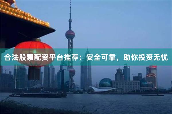 合法股票配资平台推荐：安全可靠，助你投资无忧