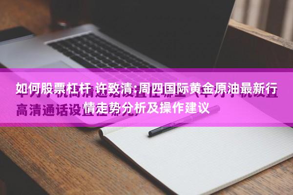 如何股票杠杆 许致清:周四国际黄金原油最新行情走势分析及操作建议
