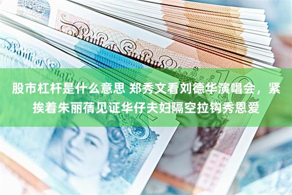股市杠杆是什么意思 郑秀文看刘德华演唱会，紧挨着朱丽蒨见证华仔夫妇隔空拉钩秀恩爱