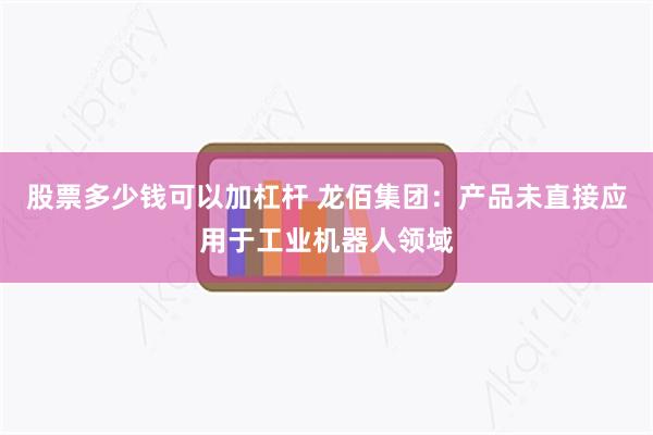 股票多少钱可以加杠杆 龙佰集团：产品未直接应用于工业机器人领域