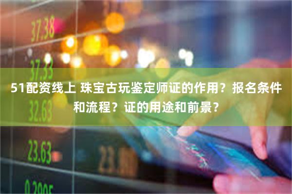 51配资线上 珠宝古玩鉴定师证的作用？报名条件和流程？证的用途和前景？