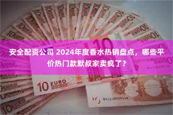 安全配资公司 2024年度香水热销盘点，哪些平价热门款默叔家卖疯了？
