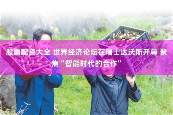 股票配资大全 世界经济论坛在瑞士达沃斯开幕 聚焦“智能时代的合作”