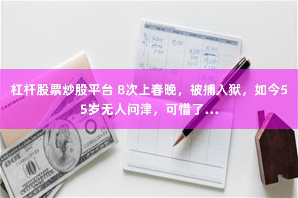 杠杆股票炒股平台 8次上春晚，被捕入狱，如今55岁无人问津，可惜了…