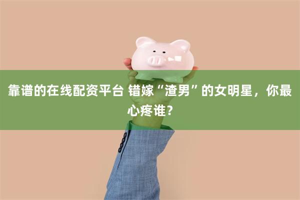 靠谱的在线配资平台 错嫁“渣男”的女明星，你最心疼谁？