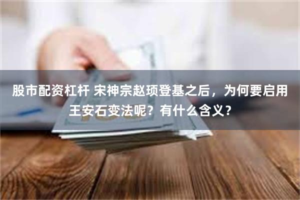 股市配资杠杆 宋神宗赵顼登基之后，为何要启用王安石变法呢？有什么含义？