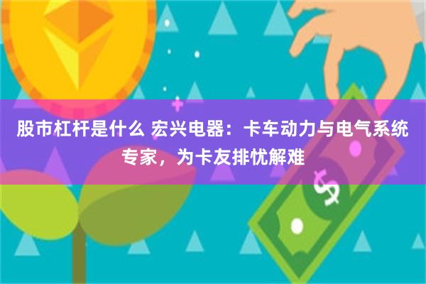 股市杠杆是什么 宏兴电器：卡车动力与电气系统专家，为卡友排忧解难