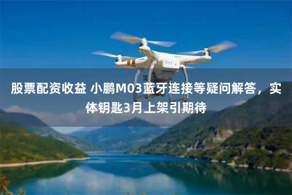 股票配资收益 小鹏M03蓝牙连接等疑问解答，实体钥匙3月上架引期待