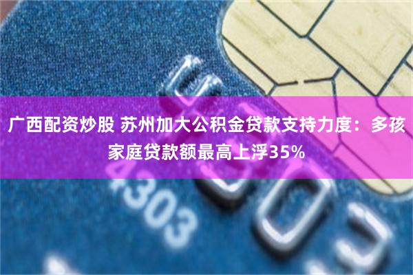 广西配资炒股 苏州加大公积金贷款支持力度：多孩家庭贷款额最高上浮35%
