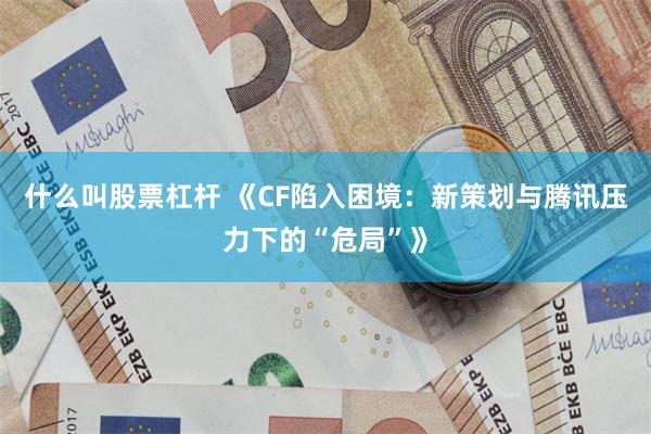 什么叫股票杠杆 《CF陷入困境：新策划与腾讯压力下的“危局”》