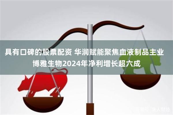 具有口碑的股票配资 华润赋能聚焦血液制品主业  博雅生物2024年净利增长超六成