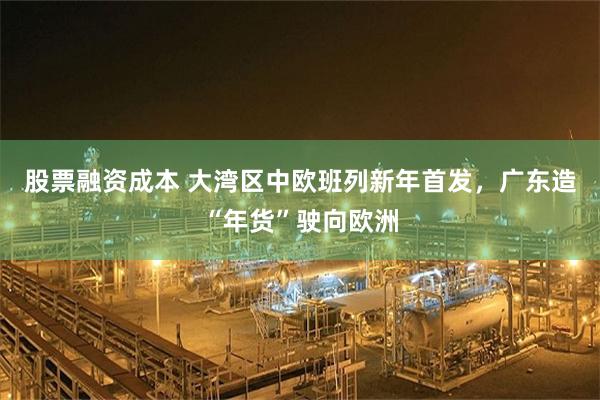 股票融资成本 大湾区中欧班列新年首发，广东造“年货”驶向欧洲