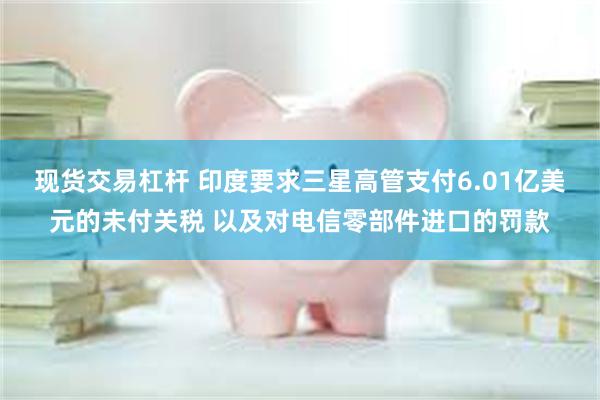现货交易杠杆 印度要求三星高管支付6.01亿美元的未付关税 以及对电信零部件进口的罚款