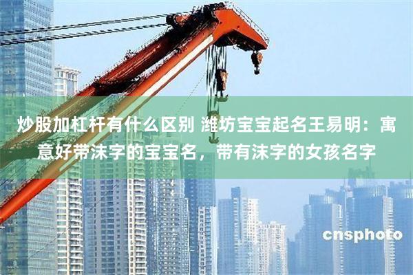 炒股加杠杆有什么区别 潍坊宝宝起名王易明：寓意好带沫字的宝宝名，带有沫字的女孩名字