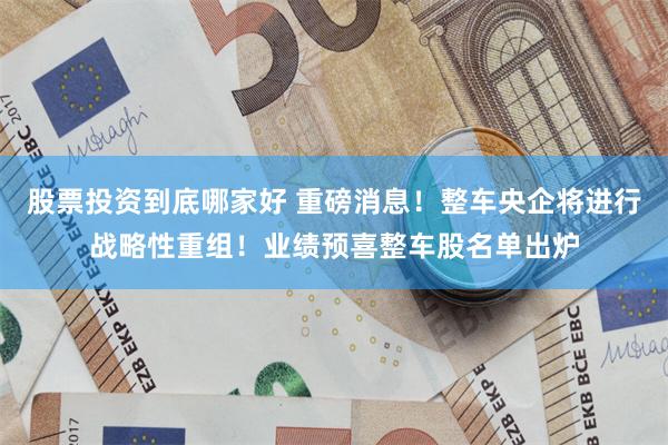 股票投资到底哪家好 重磅消息！整车央企将进行战略性重组！业绩预喜整车股名单出炉
