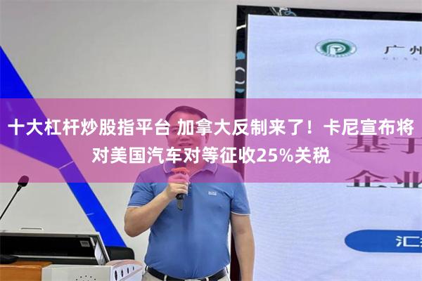 十大杠杆炒股指平台 加拿大反制来了！卡尼宣布将对美国汽车对等征收25%关税