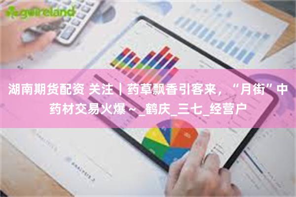 湖南期货配资 关注｜药草飘香引客来，“月街”中药材交易火爆～_鹤庆_三七_经营户