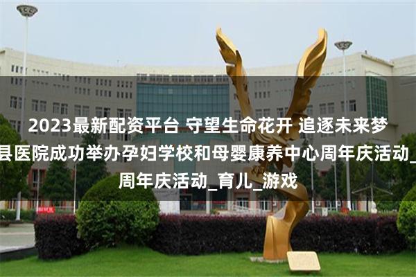 2023最新配资平台 守望生命花开 追逐未来梦想——故城县医院成功举办孕妇学校和母婴康养中心周年庆活动_育儿_游戏