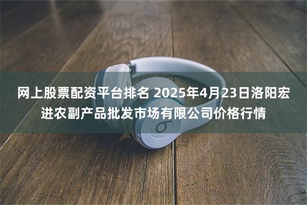 网上股票配资平台排名 2025年4月23日洛阳宏进农副产品批发市场有限公司价格行情