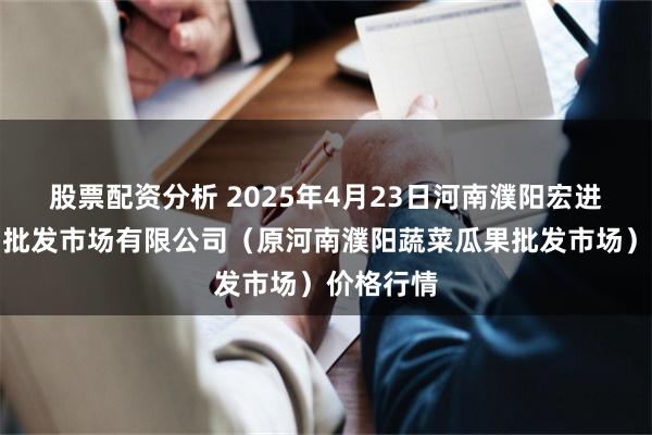 股票配资分析 2025年4月23日河南濮阳宏进农副产品批发市场有限公司(原河南濮阳蔬菜瓜果批发市场)价格行情
