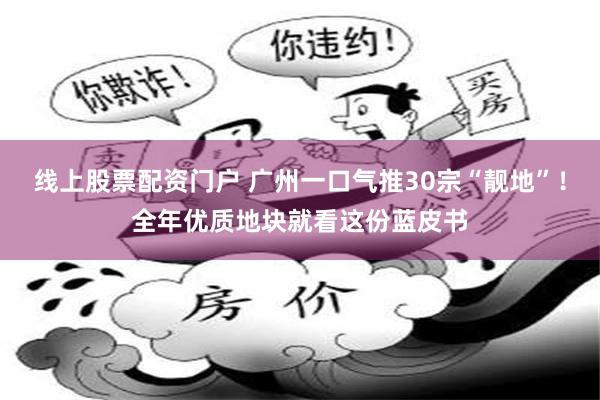 线上股票配资门户 广州一口气推30宗“靓地”！全年优质地块就看这份蓝皮书