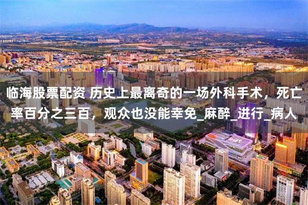 临海股票配资 历史上最离奇的一场外科手术，死亡率百分之三百，观众也没能幸免_麻醉_进行_病人