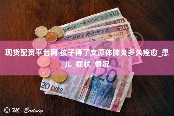 现货配资平台网 孩子得了支原体肺炎多久痊愈_患儿_症状_情况