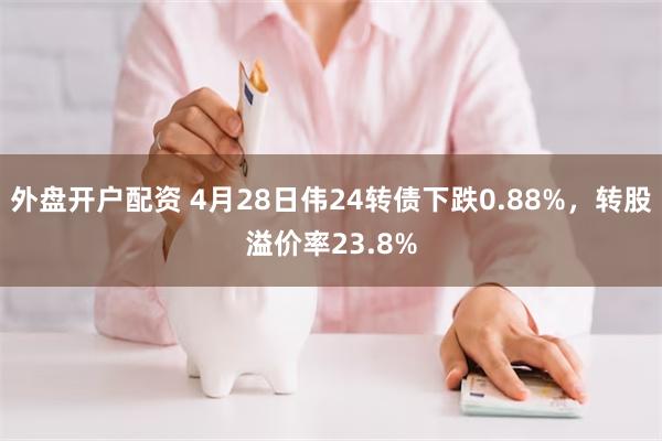 外盘开户配资 4月28日伟24转债下跌0.88%，转股溢价率23.8%