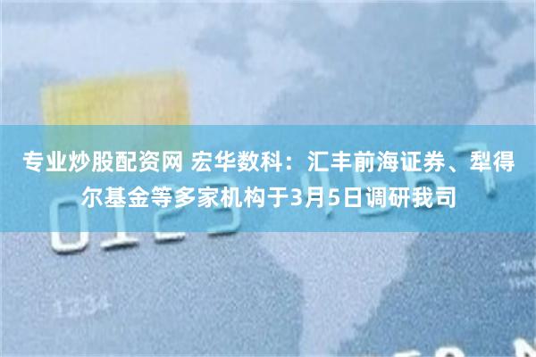 专业炒股配资网 宏华数科：汇丰前海证券、犁得尔基金等多家机构于3月5日调研我司
