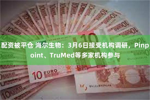 配资被平仓 海尔生物：3月6日接受机构调研，Pinpoint、TruMed等多家机构参与