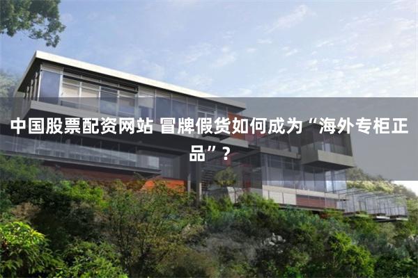 中国股票配资网站 冒牌假货如何成为“海外专柜正品”？