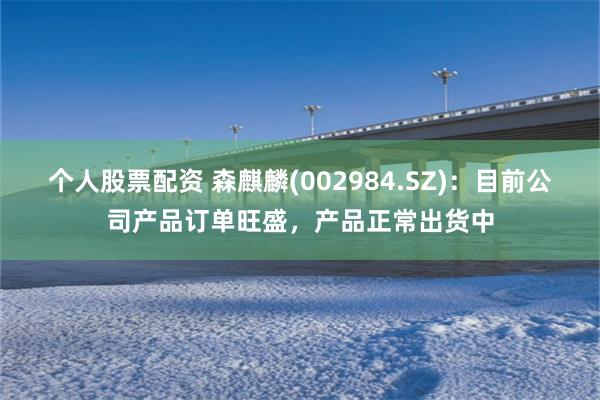 个人股票配资 森麒麟(002984.SZ)：目前公司产品订单旺盛，产品正常出货中