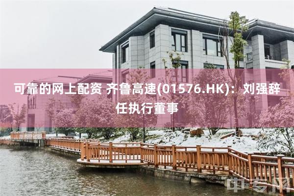 可靠的网上配资 齐鲁高速(01576.HK)：刘强辞任执行董事