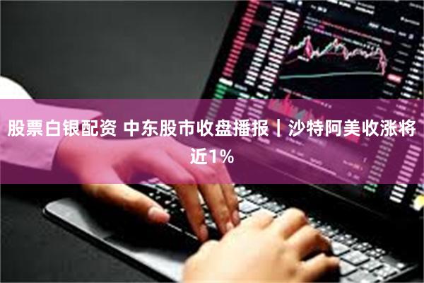 股票白银配资 中东股市收盘播报｜沙特阿美收涨将近1%