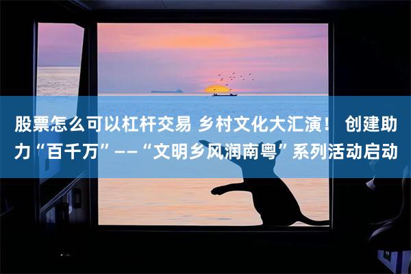 股票怎么可以杠杆交易 乡村文化大汇演！ 创建助力“百千万”——“文明乡风润南粤”系列活动启动
