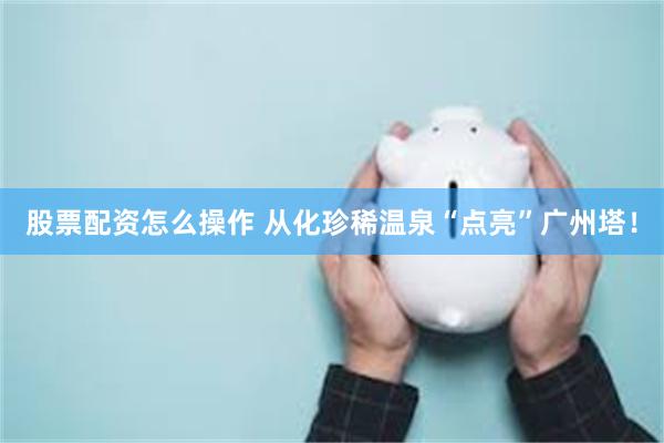 股票配资怎么操作 从化珍稀温泉“点亮”广州塔！