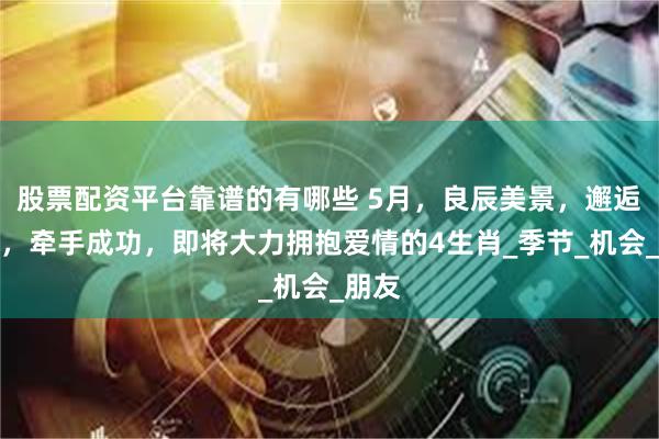 股票配资平台靠谱的有哪些 5月，良辰美景，邂逅佳人，牵手成功，即将大力拥抱爱情的4生肖_季节_机会_朋友
