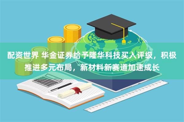 配资世界 华金证券给予隆华科技买入评级，积极推进多元布局，新材料新赛道加速成长