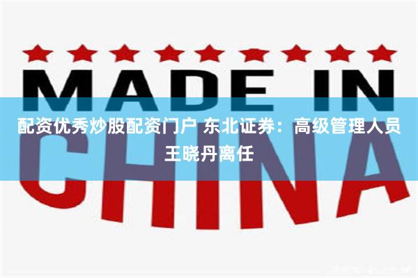 配资优秀炒股配资门户 东北证券：高级管理人员王晓丹离任