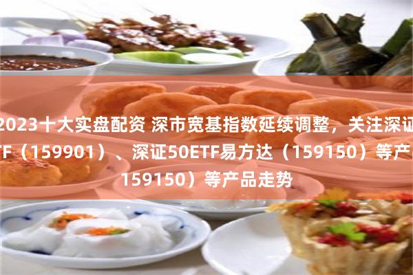 2023十大实盘配资 深市宽基指数延续调整，关注深证100ETF（159901）、深证50ETF易方达（159150）等产品走势