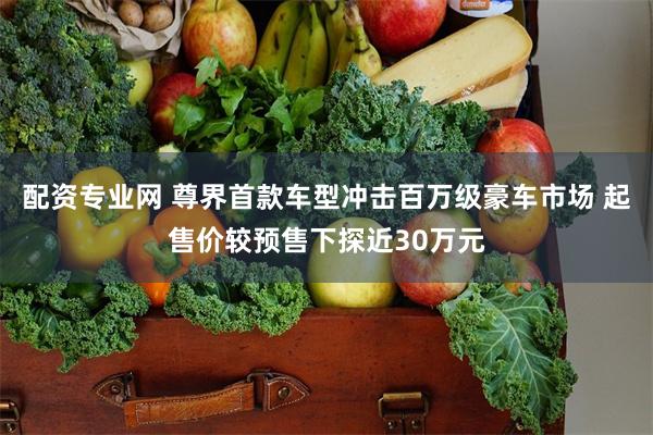 配资专业网 尊界首款车型冲击百万级豪车市场 起售价较预售下探近30万元