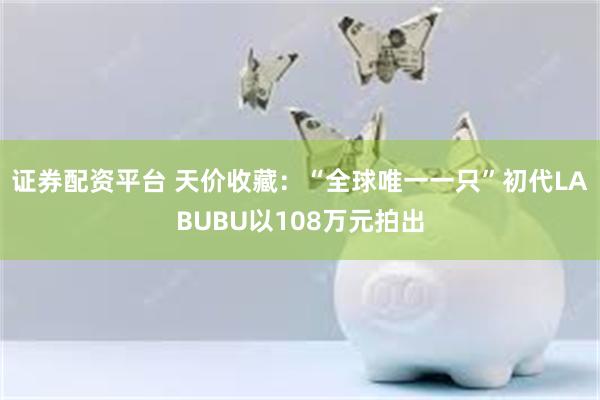 证券配资平台 天价收藏：“全球唯一一只”初代LABUBU以108万元拍出