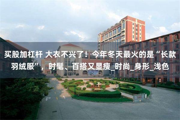 买股加杠杆 大衣不兴了！今年冬天最火的是“长款羽绒服”，时髦、百搭又显瘦_时尚_身形_浅色