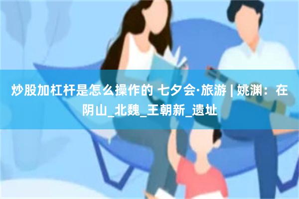 炒股加杠杆是怎么操作的 七夕会·旅游 | 姚渊：在阴山_北魏_王朝新_遗址