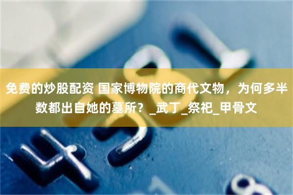 免费的炒股配资 国家博物院的商代文物，为何多半数都出自她的墓所？_武丁_祭祀_甲骨文