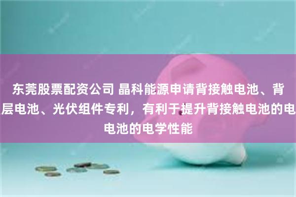 东莞股票配资公司 晶科能源申请背接触电池、背接触叠层电池、光伏组件专利，有利于提升背接触电池的电学性能
