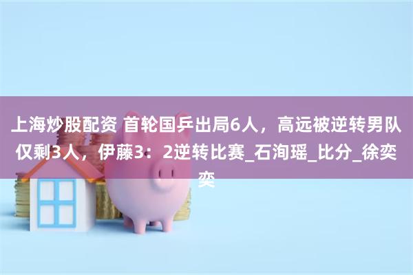 上海炒股配资 首轮国乒出局6人，高远被逆转男队仅剩3人，伊藤3：2逆转比赛_石洵瑶_比分_徐奕