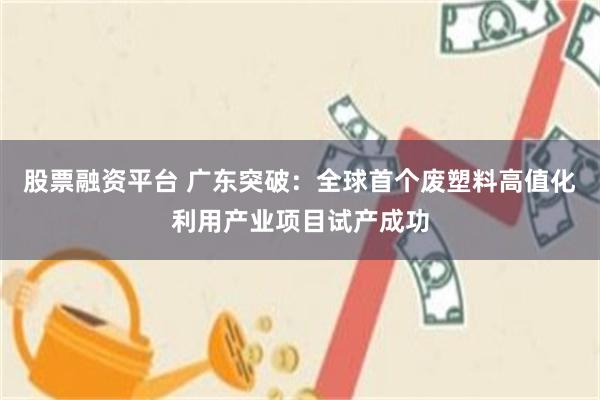 股票融资平台 广东突破：全球首个废塑料高值化利用产业项目试产成功